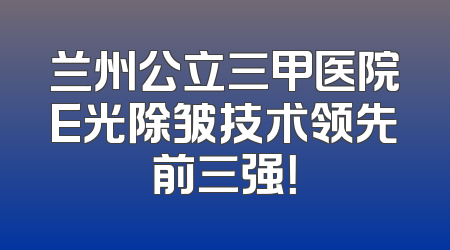 兰州公立三甲医院E光除皱技术领先前三强！