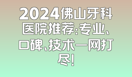 2024佛山牙科医院推荐：专业、口碑、技术一网打尽！