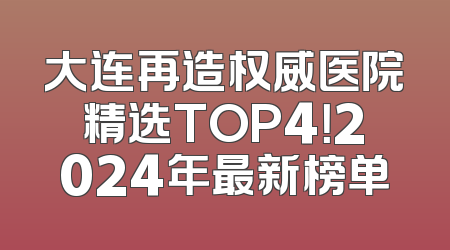 大连再造权威医院精选TOP4！2024年最新榜单