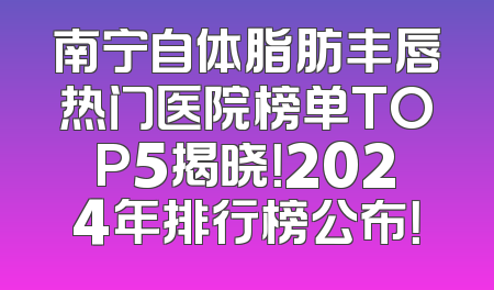 南宁自体脂肪丰唇热门医院榜单TOP5揭晓！2024年排行榜公布！