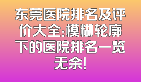 东莞医院排名及评价大全：模糊轮廓下的医院排名一览无余！