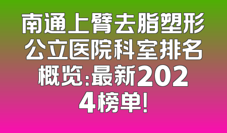 南通上臂去脂塑形公立医院科室排名概览：最新2024榜单！