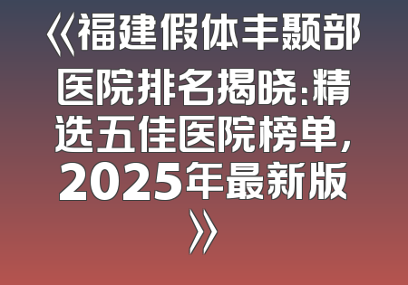《福建假体丰颞部医院排名揭晓：精选五佳医院榜单，2025年最新版》