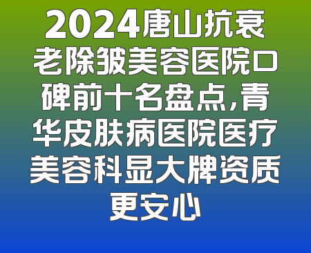 2024唐山抗衰老除皱美容医院口碑前十名盘点，青华皮肤病医院医疗美容科显大牌资质更安心
