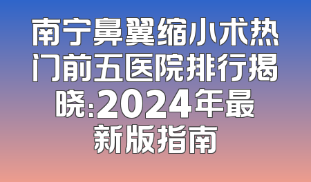 南宁鼻翼缩小术热门前五医院排行揭晓：2024年最新版指南