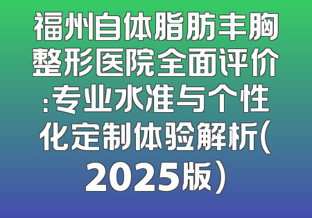 福州自体脂肪丰胸整形医院全面评价：专业水准与个性化定制体验解析（2025版）