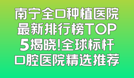 南宁全口种植医院最新排行榜TOP5揭晓！全球标杆口腔医院精选推荐