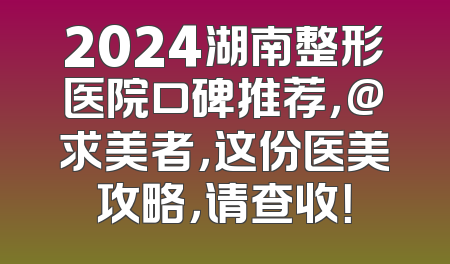 2024湖南整形医院口碑推荐，@求美者，这份医美攻略，请查收！