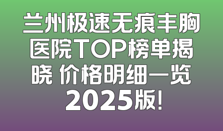 兰州极速无痕丰胸医院TOP榜单揭晓 价格明细一览 2025版！