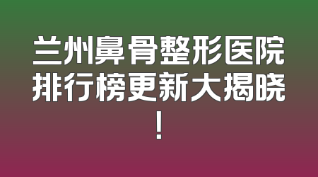 兰州鼻骨整形医院排行榜更新大揭晓！