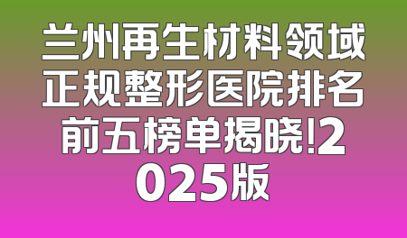 兰州再生材料领域正规整形医院排名前五榜单揭晓！2025版