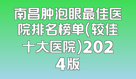 南昌肿泡眼最佳医院排名榜单（较佳十大医院）2024版