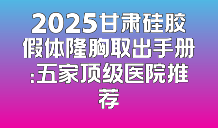 2025甘肃硅胶假体隆胸取出手册：五家顶级医院推荐