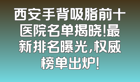 西安手背吸脂前十医院名单揭晓！最新排名曝光，权威榜单出炉！