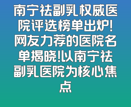 南宁祛副乳权威医院评选榜单出炉！网友力荐的医院名单揭晓！以南宁祛副乳医院为核心焦点