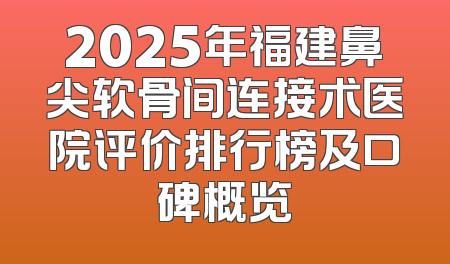 2025年福建鼻尖软骨间连接术医院评价排行榜及口碑概览