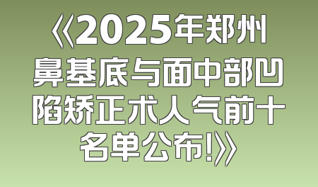 《2025年郑州鼻基底与面中部凹陷矫正术人气前十名单公布！》