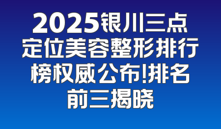 2025银川三点定位美容整形排行榜权威公布！排名前三揭晓