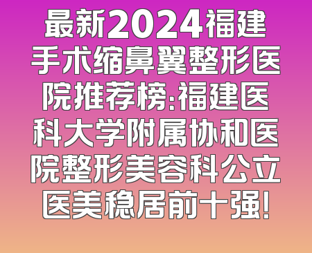 最新2024福建手术缩鼻翼整形医院推荐榜：福建医科大学附属协和医院整形美容科公立医美稳居前十强！