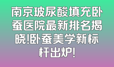 南京玻尿酸填充卧蚕医院最新排名揭晓！卧蚕美学新标杆出炉！