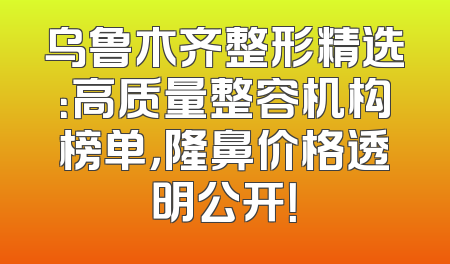 乌鲁木齐整形精选：高质量整容机构榜单，隆鼻价格透明公开！