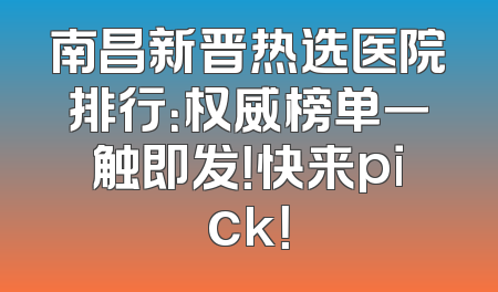 南昌新晋热选医院排行：权威榜单一触即发！快来pick！