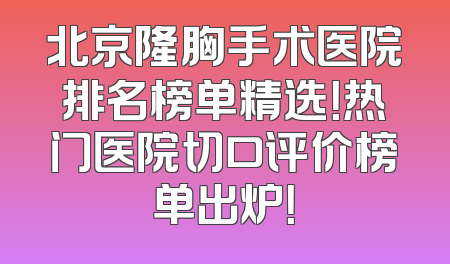 北京隆胸手术医院排名榜单精选！热门医院切口评价榜单出炉！