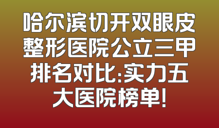 哈尔滨切开双眼皮整形医院公立三甲排名对比：实力五大医院榜单！