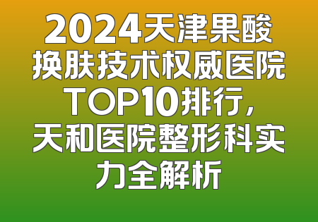 2024天津果酸换肤技术权威医院TOP10排行，天和医院整形科实力全解析