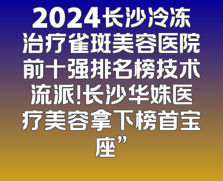 2024长沙冷冻治疗雀斑美容医院前十强排名榜技术流派！长沙华姝医疗美容拿下榜首宝座”