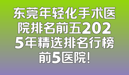 东莞年轻化手术医院排名前五2025年精选排名行榜前5医院！