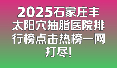 2025石家庄丰太阳穴抽脂医院排行榜点击热榜一网打尽！
