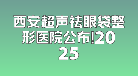 西安超声祛眼袋整形医院公布！2025