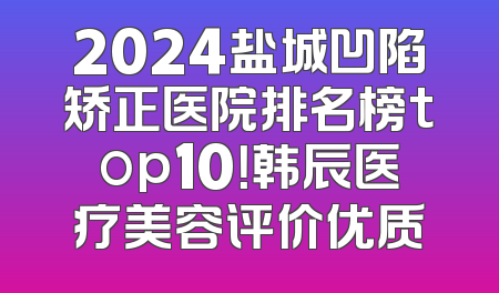 2024盐城凹陷矫正医院排名榜top10！韩辰医疗美容评价优质