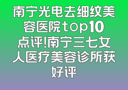 南宁光电去细纹美容医院top10点评！南宁三七女人医疗美容诊所获好评