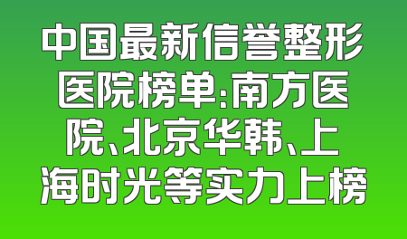 中国最新信誉整形医院榜单：南方医院、北京华韩、上海时光等实力上榜