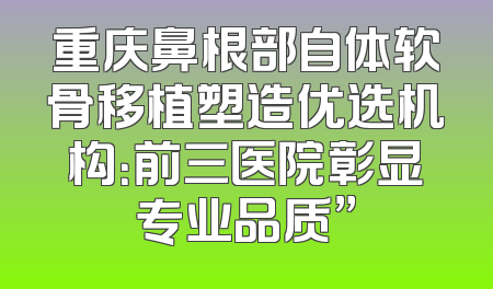 重庆鼻根部自体软骨移植塑造优选机构：前三医院彰显专业品质”