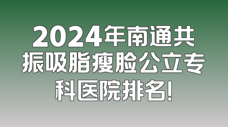 2024年南通共振吸脂瘦脸公立专科医院排名!