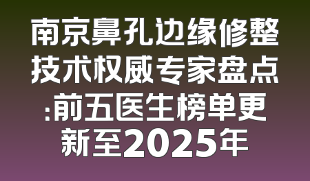 南京鼻孔边缘修整技术权威专家盘点：前五医生榜单更新至2025年