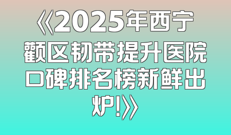 《2025年西宁颧区韧带提升医院口碑排名榜新鲜出炉！》