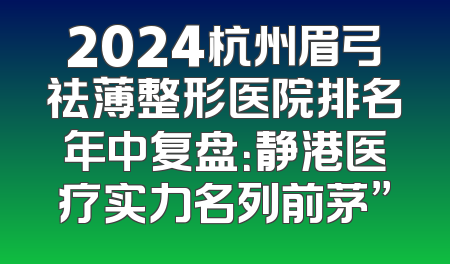 2024杭州眉弓祛薄整形医院排名年中复盘：静港医疗实力名列前茅”