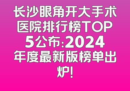 长沙眼角开大手术医院排行榜TOP5公布：2024年度最新版榜单出炉！