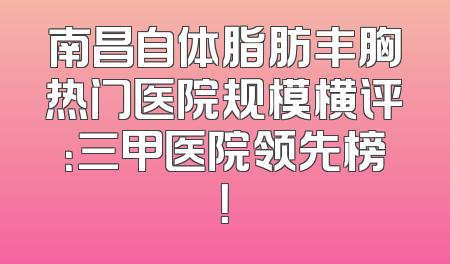 南昌自体脂肪丰胸热门医院规模横评：三甲医院领先榜！