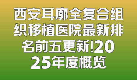 西安耳廓全复合组织移植医院最新排名前五更新！2025年度概览