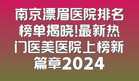 南京漂眉医院排名榜单揭晓！最新热门医美医院上榜新篇章2024