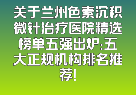 关于兰州色素沉积微针治疗医院精选榜单五强出炉：五大正规机构排名推荐！