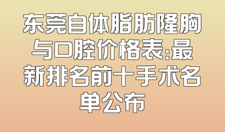 东莞自体脂肪隆胸与口腔价格表：最新排名前十手术名单公布