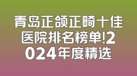 青岛正颌正畸十佳医院排名榜单！2024年度精选
