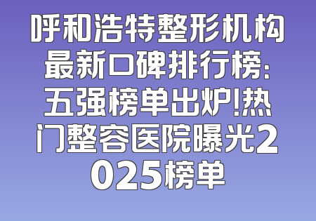 呼和浩特整形机构最新口碑排行榜：五强榜单出炉！热门整容医院曝光2025榜单
