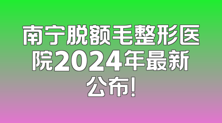 南宁脱额毛整形医院2024年最新公布！